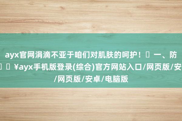 ayx官网涓滴不亚于咱们对肌肤的呵护！‌一、防护静电-🔥ayx手机版登录(综合)官方网站入口/网页版/安卓/电脑版