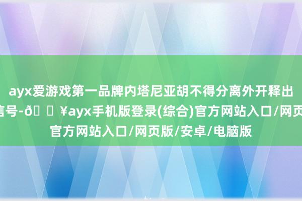 ayx爱游戏第一品牌内塔尼亚胡不得分离外开释出一些“示弱”的信号-🔥ayx手机版登录(综合)官方网站入口/网页版/安卓/电脑版