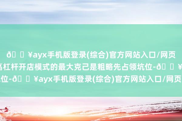 🔥ayx手机版登录(综合)官方网站入口/网页版/安卓/电脑版这种高杠杆开店模式的最大克己是粗略先占领坑位-🔥ayx手机版登录(综合)官方网站入口/网页版/安卓/电脑版