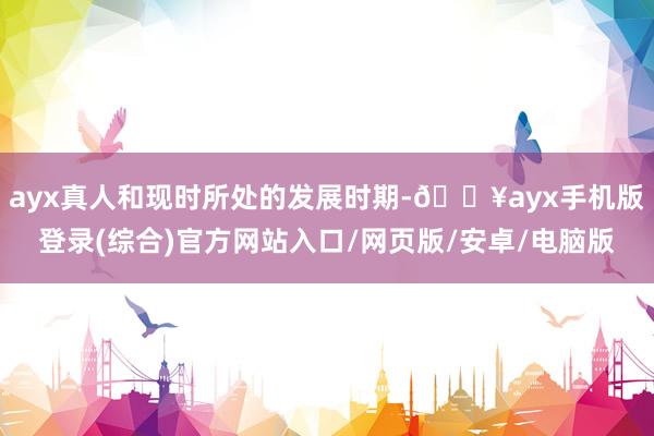 ayx真人和现时所处的发展时期-🔥ayx手机版登录(综合)官方网站入口/网页版/安卓/电脑版