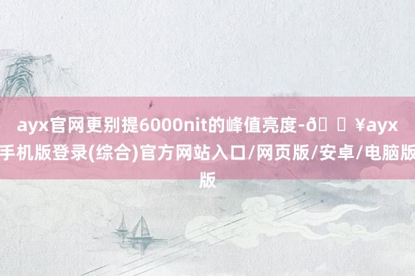 ayx官网更别提6000nit的峰值亮度-🔥ayx手机版登录(综合)官方网站入口/网页版/安卓/电脑版
