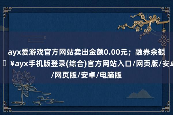 ayx爱游戏官方网站卖出金额0.00元；融券余额0.00-🔥ayx手机版登录(综合)官方网站入口/网页版/安卓/电脑版