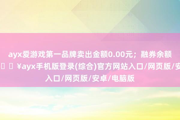 ayx爱游戏第一品牌卖出金额0.00元；融券余额11.53万-🔥ayx手机版登录(综合)官方网站入口/网页版/安卓/电脑版