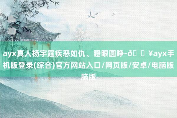 ayx真人杨宇霆疾恶如仇、瞪眼圆睁-🔥ayx手机版登录(综合)官方网站入口/网页版/安卓/电脑版