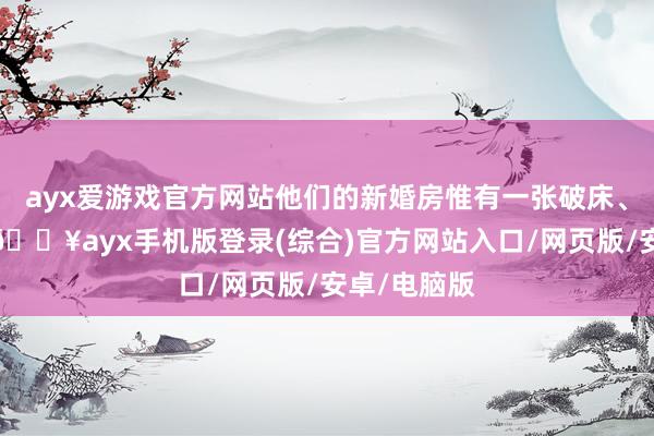 ayx爱游戏官方网站他们的新婚房惟有一张破床、一张桌子-🔥ayx手机版登录(综合)官方网站入口/网页版/安卓/电脑版