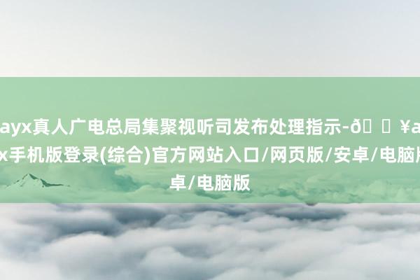 ayx真人广电总局集聚视听司发布处理指示-🔥ayx手机版登录(综合)官方网站入口/网页版/安卓/电脑版