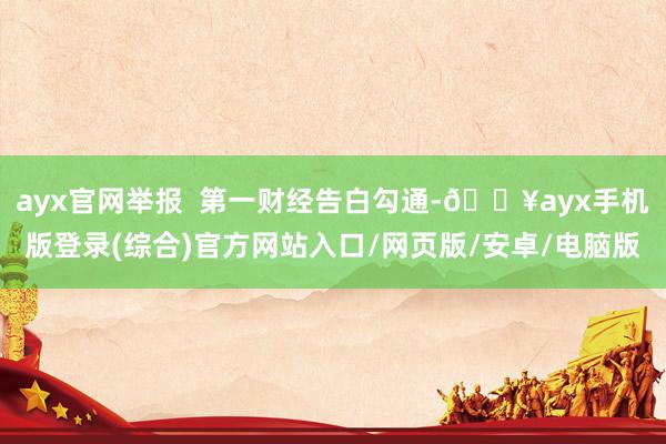 ayx官网举报  第一财经告白勾通-🔥ayx手机版登录(综合)官方网站入口/网页版/安卓/电脑版