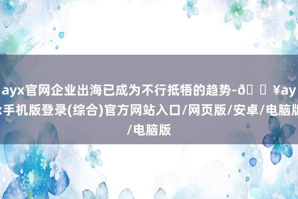 ayx官网企业出海已成为不行抵牾的趋势-🔥ayx手机版登录(综合)官方网站入口/网页版/安卓/电脑版