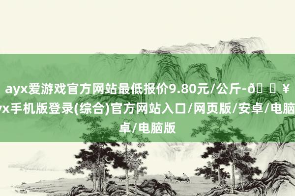 ayx爱游戏官方网站最低报价9.80元/公斤-🔥ayx手机版登录(综合)官方网站入口/网页版/安卓/电脑版