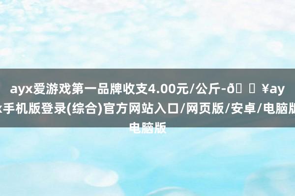 ayx爱游戏第一品牌收支4.00元/公斤-🔥ayx手机版登录(综合)官方网站入口/网页版/安卓/电脑版