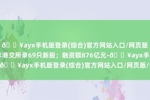 🔥ayx手机版登录(综合)官方网站入口/网页版/安卓/电脑版本年全年港交所录69只新股；融资额876亿元-🔥ayx手机版登录(综合)官方网站入口/网页版/安卓/电脑版