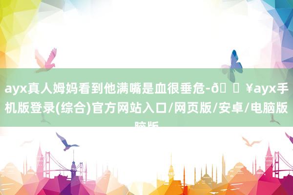 ayx真人姆妈看到他满嘴是血很垂危-🔥ayx手机版登录(综合)官方网站入口/网页版/安卓/电脑版