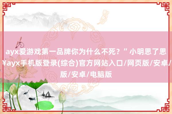 ayx爱游戏第一品牌你为什么不死？”小明思了思-🔥ayx手机版登录(综合)官方网站入口/网页版/安卓/电脑版