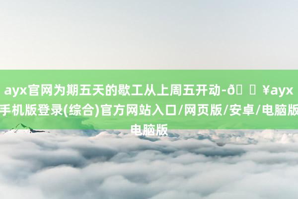 ayx官网为期五天的歇工从上周五开动-🔥ayx手机版登录(综合)官方网站入口/网页版/安卓/电脑版