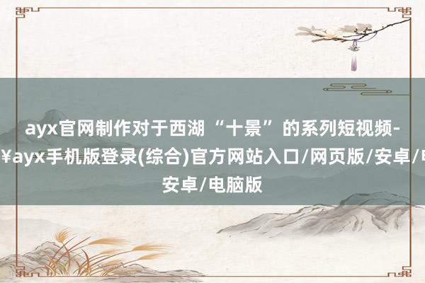 ayx官网制作对于西湖 “十景” 的系列短视频-🔥ayx手机版登录(综合)官方网站入口/网页版/安卓/电脑版