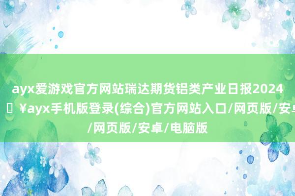 ayx爱游戏官方网站瑞达期货铝类产业日报20241225-🔥ayx手机版登录(综合)官方网站入口/网页版/安卓/电脑版