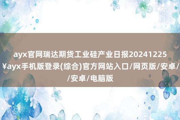 ayx官网瑞达期货工业硅产业日报20241225-🔥ayx手机版登录(综合)官方网站入口/网页版/安卓/电脑版