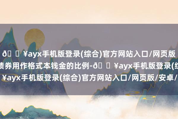 🔥ayx手机版登录(综合)官方网站入口/网页版/安卓/电脑版普及专项债券用作格式本钱金的比例-🔥ayx手机版登录(综合)官方网站入口/网页版/安卓/电脑版