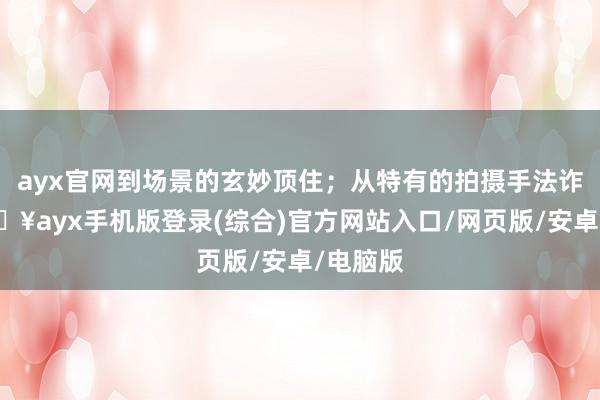 ayx官网到场景的玄妙顶住；从特有的拍摄手法诈骗-🔥ayx手机版登录(综合)官方网站入口/网页版/安卓/电脑版