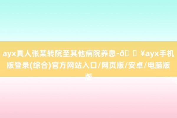 ayx真人张某转院至其他病院养息-🔥ayx手机版登录(综合)官方网站入口/网页版/安卓/电脑版
