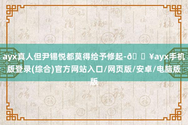 ayx真人但尹锡悦都莫得给予修起-🔥ayx手机版登录(综合)官方网站入口/网页版/安卓/电脑版