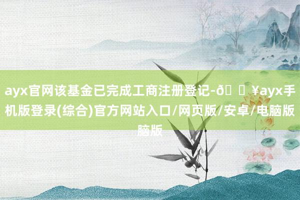 ayx官网该基金已完成工商注册登记-🔥ayx手机版登录(综合)官方网站入口/网页版/安卓/电脑版