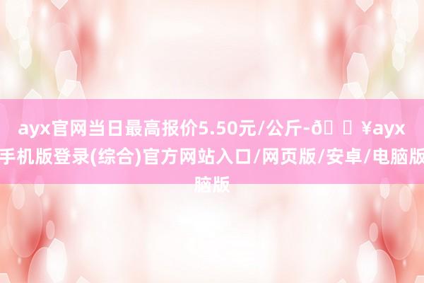 ayx官网当日最高报价5.50元/公斤-🔥ayx手机版登录(综合)官方网站入口/网页版/安卓/电脑版