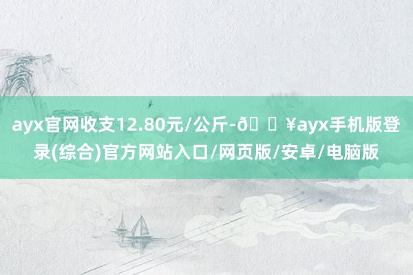 ayx官网收支12.80元/公斤-🔥ayx手机版登录(综合)官方网站入口/网页版/安卓/电脑版