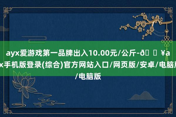 ayx爱游戏第一品牌出入10.00元/公斤-🔥ayx手机版登录(综合)官方网站入口/网页版/安卓/电脑版