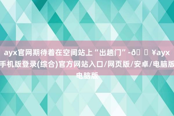 ayx官网期待着在空间站上“出趟门”-🔥ayx手机版登录(综合)官方网站入口/网页版/安卓/电脑版