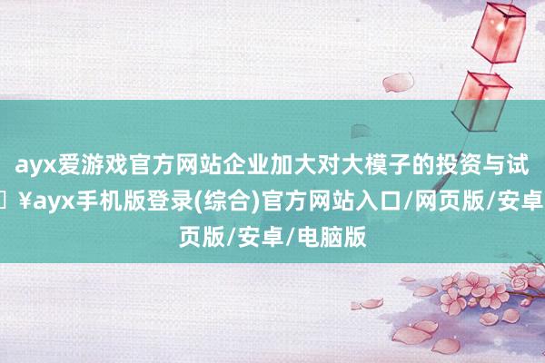 ayx爱游戏官方网站企业加大对大模子的投资与试点-🔥ayx手机版登录(综合)官方网站入口/网页版/安卓/电脑版