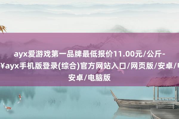 ayx爱游戏第一品牌最低报价11.00元/公斤-🔥ayx手机版登录(综合)官方网站入口/网页版/安卓/电脑版