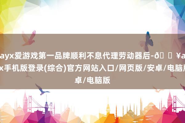 ayx爱游戏第一品牌顺利不息代理劳动器后-🔥ayx手机版登录(综合)官方网站入口/网页版/安卓/电脑版