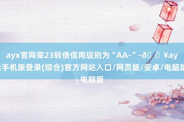 ayx官网荣23转债信用级别为“AA-”-🔥ayx手机版登录(综合)官方网站入口/网页版/安卓/电脑版