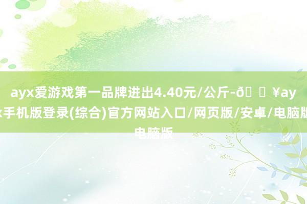 ayx爱游戏第一品牌进出4.40元/公斤-🔥ayx手机版登录(综合)官方网站入口/网页版/安卓/电脑版