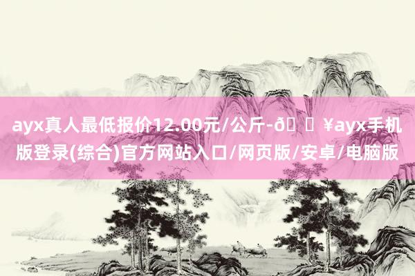 ayx真人最低报价12.00元/公斤-🔥ayx手机版登录(综合)官方网站入口/网页版/安卓/电脑版