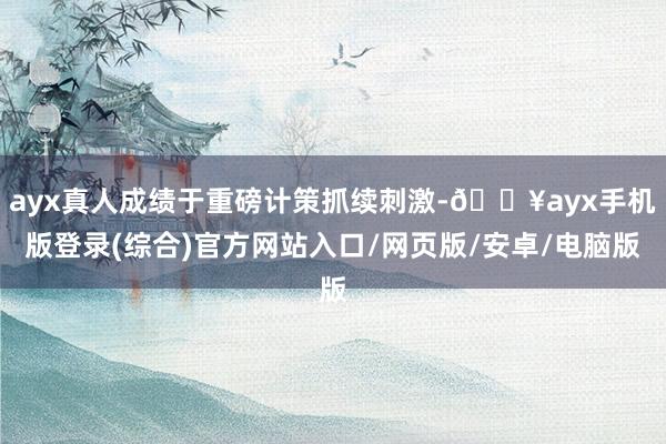 ayx真人成绩于重磅计策抓续刺激-🔥ayx手机版登录(综合)官方网站入口/网页版/安卓/电脑版