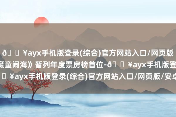 🔥ayx手机版登录(综合)官方网站入口/网页版/安卓/电脑版《哪吒之魔童闹海》暂列年度票房榜首位-🔥ayx手机版登录(综合)官方网站入口/网页版/安卓/电脑版