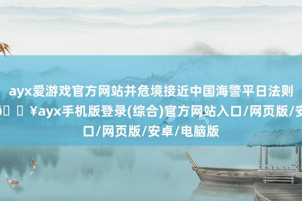 ayx爱游戏官方网站并危境接近中国海警平日法则寻查船只-🔥ayx手机版登录(综合)官方网站入口/网页版/安卓/电脑版