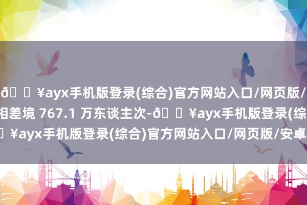 🔥ayx手机版登录(综合)官方网站入口/网页版/安卓/电脑版内地住户相差境 767.1 万东谈主次-🔥ayx手机版登录(综合)官方网站入口/网页版/安卓/电脑版