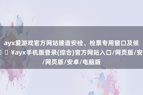 ayx爱游戏官方网站建造安检、检票专用窗口及候车专区-🔥ayx手机版登录(综合)官方网站入口/网页版/安卓/电脑版