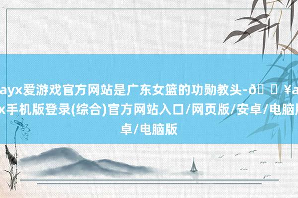 ayx爱游戏官方网站是广东女篮的功勋教头-🔥ayx手机版登录(综合)官方网站入口/网页版/安卓/电脑版