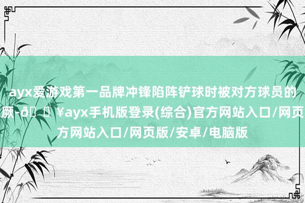 ayx爱游戏第一品牌冲锋陷阵铲球时被对方球员的膝盖击中头部晕厥-🔥ayx手机版登录(综合)官方网站入口/网页版/安卓/电脑版