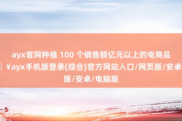 ayx官网种植 100 个销售额亿元以上的电商品牌-🔥ayx手机版登录(综合)官方网站入口/网页版/安卓/电脑版