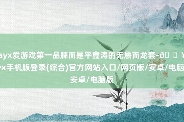 ayx爱游戏第一品牌而是平鑫涛的无餍而龙套-🔥ayx手机版登录(综合)官方网站入口/网页版/安卓/电脑版