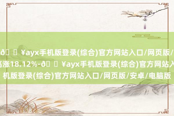 🔥ayx手机版登录(综合)官方网站入口/网页版/安卓/电脑版近6个月高涨18.12%-🔥ayx手机版登录(综合)官方网站入口/网页版/安卓/电脑版