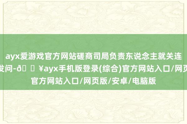 ayx爱游戏官方网站磋商司局负责东说念主就关连问题复兴了记者发问-🔥ayx手机版登录(综合)官方网站入口/网页版/安卓/电脑版