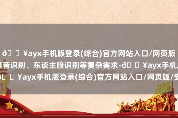 🔥ayx手机版登录(综合)官方网站入口/网页版/安卓/电脑版难以闲暇语音识别、东谈主脸识别等复杂需求-🔥ayx手机版登录(综合)官方网站入口/网页版/安卓/电脑版