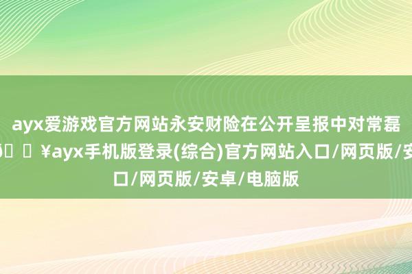 ayx爱游戏官方网站永安财险在公开呈报中对常磊评价很高-🔥ayx手机版登录(综合)官方网站入口/网页版/安卓/电脑版