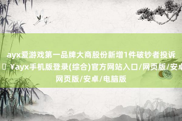 ayx爱游戏第一品牌大商股份新增1件破钞者投诉公示-🔥ayx手机版登录(综合)官方网站入口/网页版/安卓/电脑版